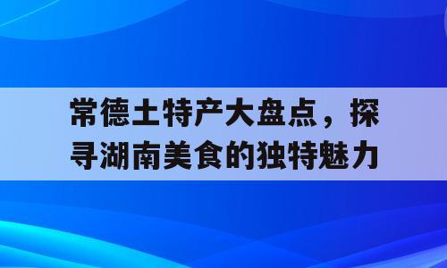 常德土特产大盘点，探寻湖南美食的独特魅力