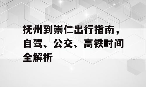 抚州到崇仁出行指南，自驾、公交、高铁时间全解析