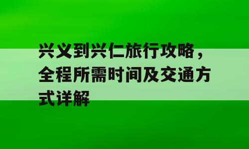 兴义到兴仁旅行攻略，全程所需时间及交通方式详解
