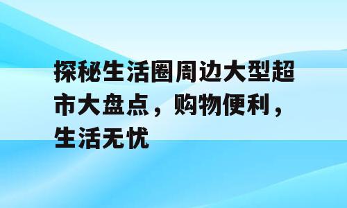 探秘生活圈周边大型超市大盘点，购物便利，生活无忧