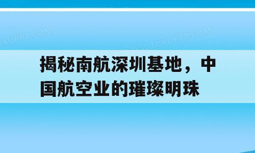 揭秘南航深圳基地，中国航空业的璀璨明珠