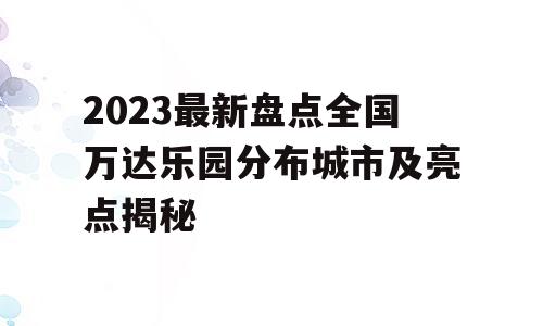 2023最新盘点全国万达乐园分布城市及亮点揭秘