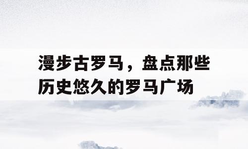 漫步古罗马，盘点那些历史悠久的罗马广场