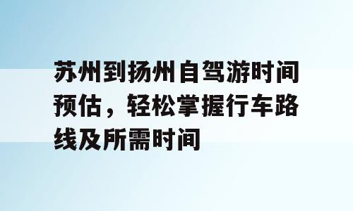 苏州到扬州自驾游时间预估，轻松掌握行车路线及所需时间