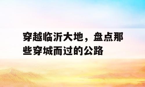 穿越临沂大地，盘点那些穿城而过的公路