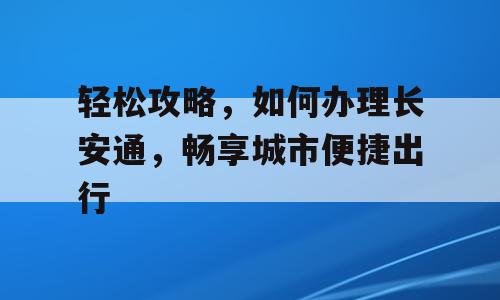 轻松攻略，如何办理长安通，畅享城市便捷出行