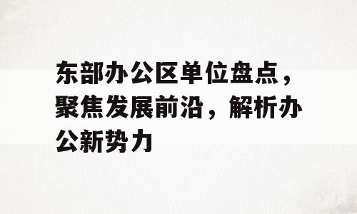 东部办公区单位盘点，聚焦发展前沿，解析办公新势力