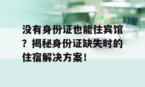 没有身份证也能住宾馆？揭秘身份证缺失时的住宿解决方案！