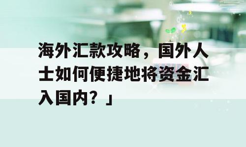 海外汇款攻略，国外人士如何便捷地将资金汇入国内？」