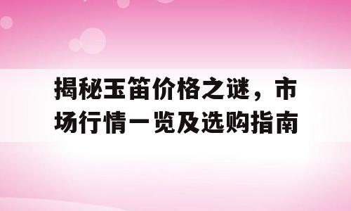 揭秘玉笛价格之谜，市场行情一览及选购指南