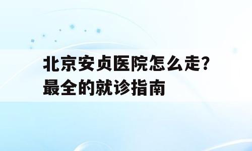 北京安贞医院怎么走？最全的就诊指南
