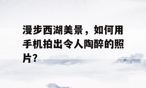漫步西湖美景，如何用手机拍出令人陶醉的照片？