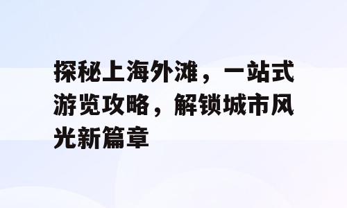 探秘上海外滩，一站式游览攻略，解锁城市风光新篇章