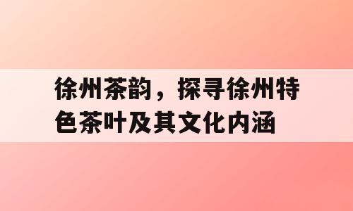 徐州茶韵，探寻徐州特色茶叶及其文化内涵