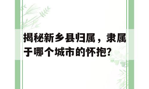 揭秘新乡县归属，隶属于哪个城市的怀抱？