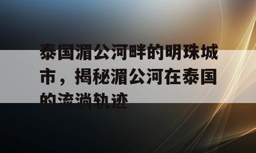 泰国湄公河畔的明珠城市，揭秘湄公河在泰国的流淌轨迹