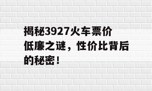 揭秘3927火车票价低廉之谜，性价比背后的秘密！