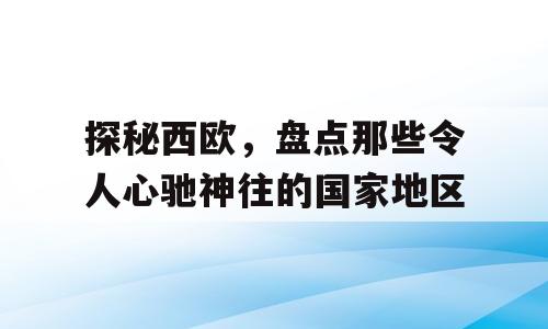探秘西欧，盘点那些令人心驰神往的国家地区
