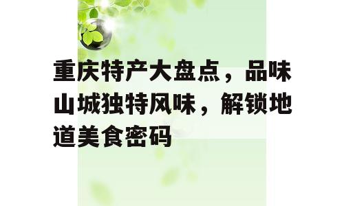 重庆特产大盘点，品味山城独特风味，解锁地道美食密码