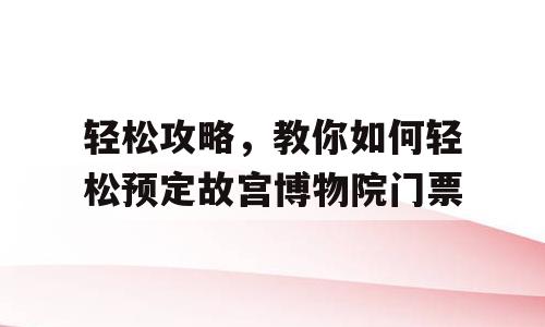 轻松攻略，教你如何轻松预定故宫博物院门票