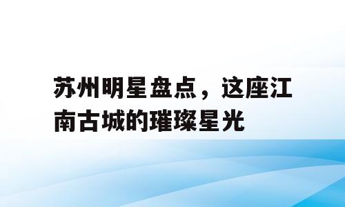苏州明星盘点，这座江南古城的璀璨星光