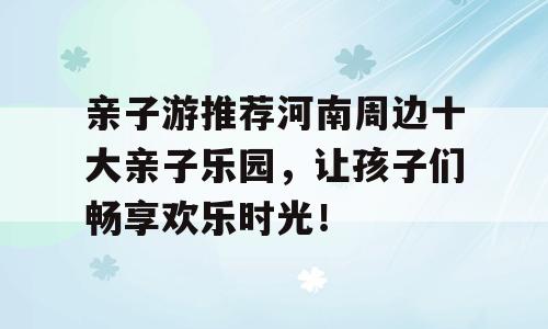 亲子游推荐河南周边十大亲子乐园，让孩子们畅享欢乐时光！