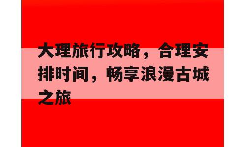 大理旅行攻略，合理安排时间，畅享浪漫古城之旅