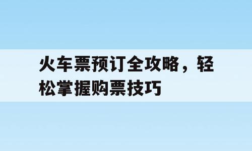 火车票预订全攻略，轻松掌握购票技巧
