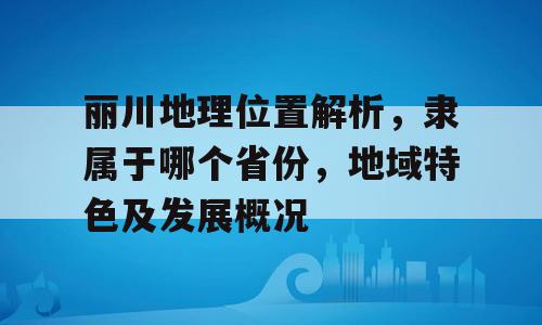 丽川地理位置解析，隶属于哪个省份，地域特色及发展概况