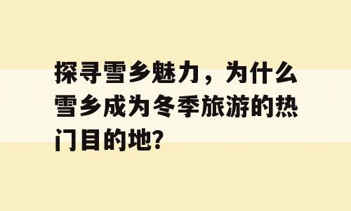 探寻雪乡魅力，为什么雪乡成为冬季旅游的热门目的地？
