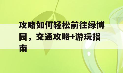 攻略如何轻松前往绿博园，交通攻略+游玩指南