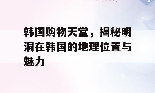 韩国购物天堂，揭秘明洞在韩国的地理位置与魅力