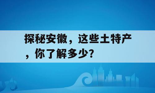 探秘安徽，这些土特产，你了解多少？