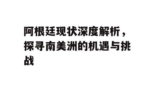 阿根廷现状深度解析，探寻南美洲的机遇与挑战