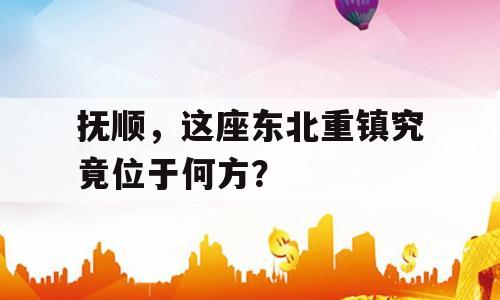 抚顺，这座东北重镇究竟位于何方？