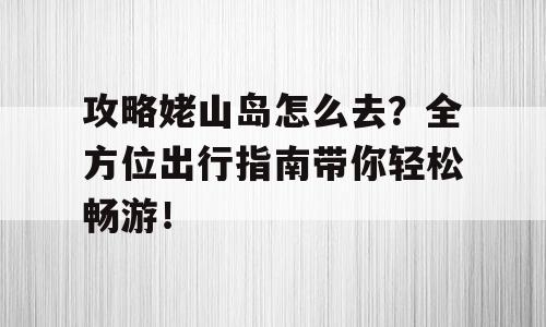 攻略姥山岛怎么去？全方位出行指南带你轻松畅游！