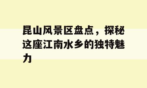 昆山风景区盘点，探秘这座江南水乡的独特魅力