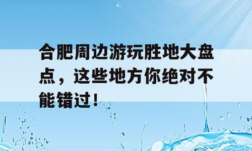 合肥周边游玩胜地大盘点，这些地方你绝对不能错过！