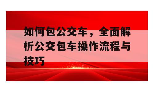 如何包公交车，全面解析公交包车操作流程与技巧