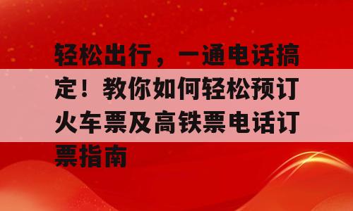 轻松出行，一通电话搞定！教你如何轻松预订火车票及高铁票电话订票指南