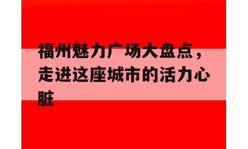 福州魅力广场大盘点，走进这座城市的活力心脏
