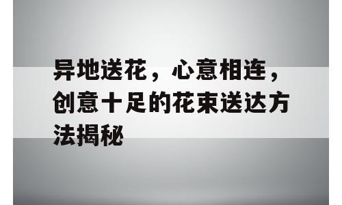异地送花，心意相连，创意十足的花束送达方法揭秘