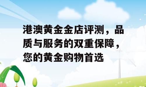 港澳黄金金店评测，品质与服务的双重保障，您的黄金购物首选