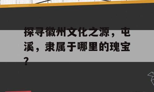 探寻徽州文化之源，屯溪，隶属于哪里的瑰宝？