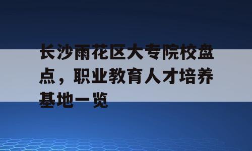 长沙雨花区大专院校盘点，职业教育人才培养基地一览