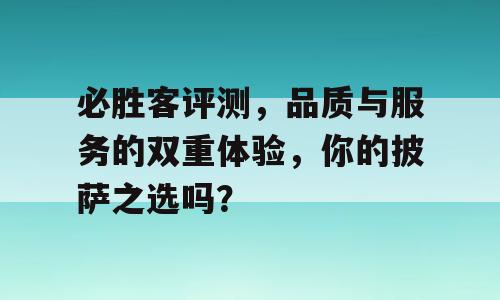 必胜客评测，品质与服务的双重体验，你的披萨之选吗？