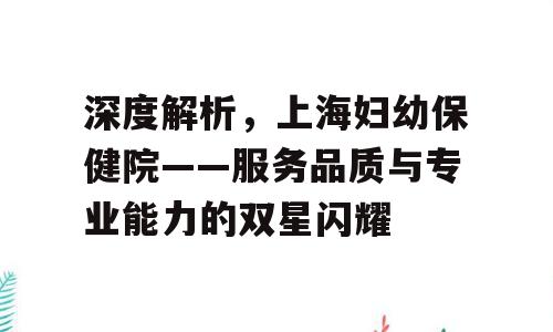 深度解析，上海妇幼保健院——服务品质与专业能力的双星闪耀