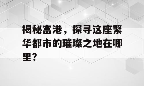 揭秘富港，探寻这座繁华都市的璀璨之地在哪里？