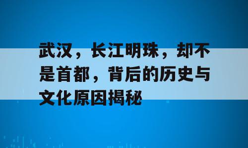 武汉，长江明珠，却不是首都，背后的历史与文化原因揭秘