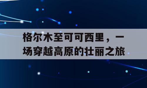 格尔木至可可西里，一场穿越高原的壮丽之旅